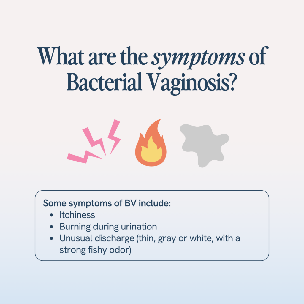 Symptoms of bacterial vaginosis can include itching, burning during urination, and unusual discharge that is thin, gray or white, often accompanied by a strong fishy odor.